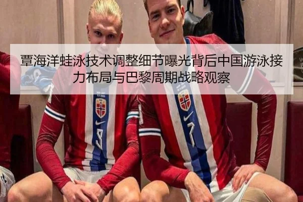 覃海洋蛙泳技术调整细节曝光背后中国游泳接力布局与巴黎周期战略观察