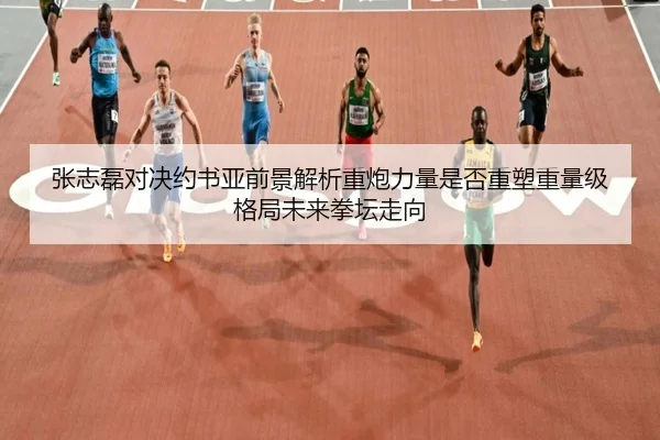 张志磊对决约书亚前景解析重炮力量是否重塑重量级格局未来拳坛走向